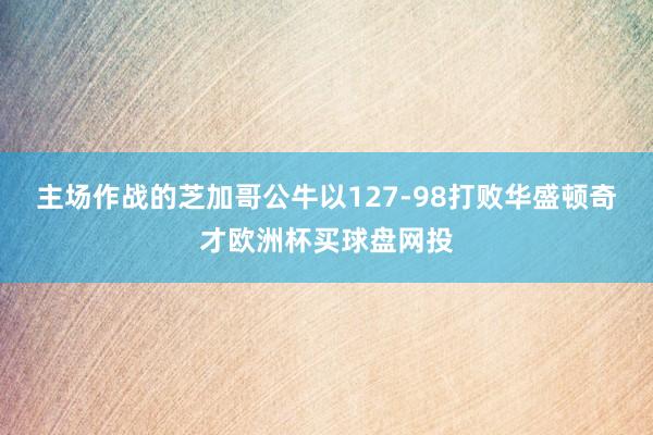 主场作战的芝加哥公牛以127-98打败华盛顿奇才欧洲杯买球盘网投