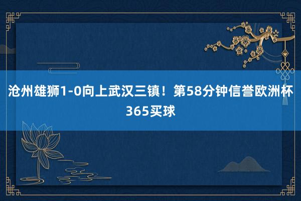 沧州雄狮1-0向上武汉三镇！第58分钟信誉欧洲杯365买球