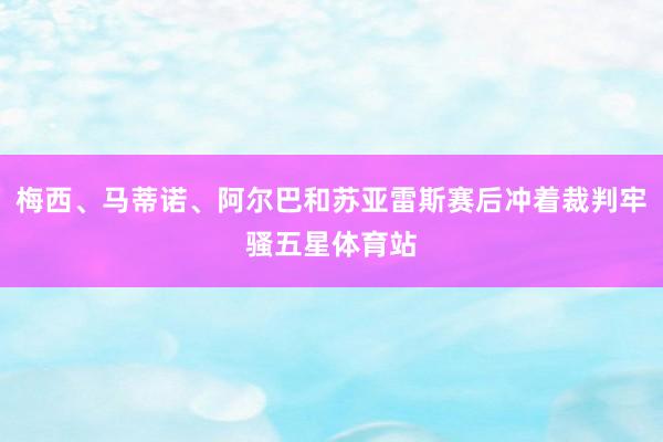 梅西、马蒂诺、阿尔巴和苏亚雷斯赛后冲着裁判牢骚五星体育站