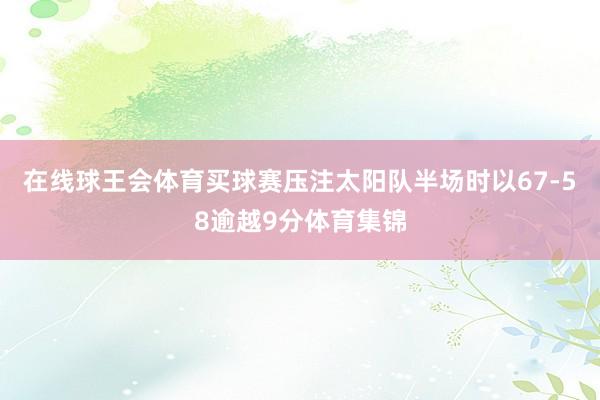 在线球王会体育买球赛压注太阳队半场时以67-58逾越9分体育集锦