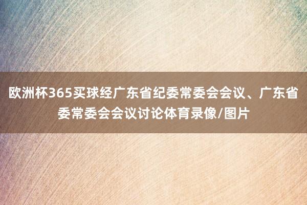 欧洲杯365买球经广东省纪委常委会会议、广东省委常委会会议讨论体育录像/图片