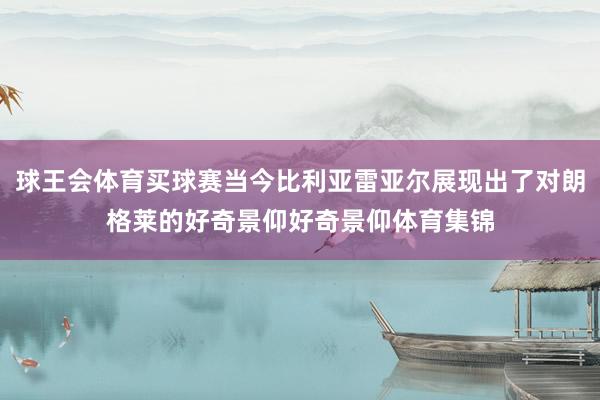 球王会体育买球赛当今比利亚雷亚尔展现出了对朗格莱的好奇景仰好奇景仰体育集锦