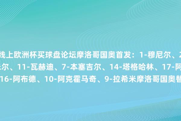 线上欧洲杯买球盘论坛摩洛哥国奥首发：1-穆尼尔、2-阿什拉夫、4-布卡米尔、11-瓦赫迪、7-本塞吉尔、14-塔格哈林、17-阿祖都、18-理查松、16-阿布德、10-阿克霍马奇、9-拉希米摩洛哥国奥替补：12-加尼米、3-纳卡什、5-塔希夫、6-布舒阿里、8-卡努斯、13-凯什塔、15-毛胡布西班牙国奥首发：1-特纳斯、2-普比尔、4-埃里克-加西亚、5-库巴西、3-米兰达、6-巴里奥斯、10-