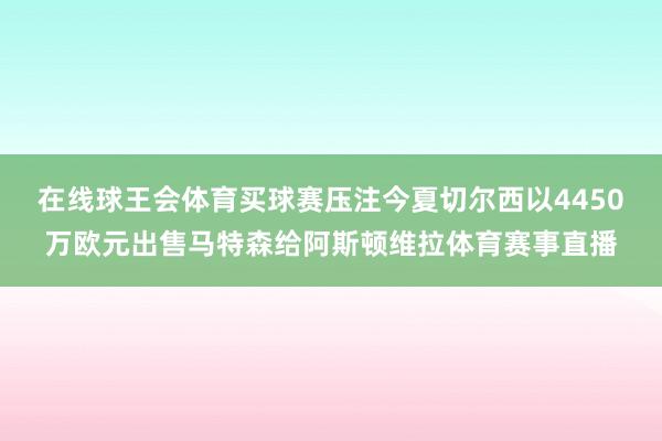 在线球王会体育买球赛压注今夏切尔西以4450万欧元出售马特森给阿斯顿维拉体育赛事直播