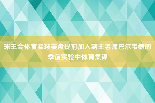 球王会体育买球赛盘提前加入到主老师巴尔韦德的季前实验中体育集锦