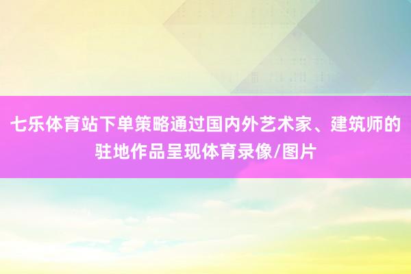 七乐体育站下单策略通过国内外艺术家、建筑师的驻地作品呈现体育录像/图片