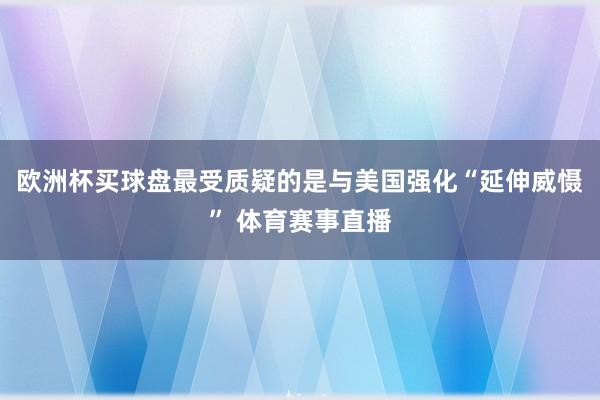 欧洲杯买球盘最受质疑的是与美国强化“延伸威慑” 体育赛事直播