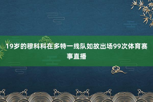 19岁的穆科科在多特一线队如故出场99次体育赛事直播