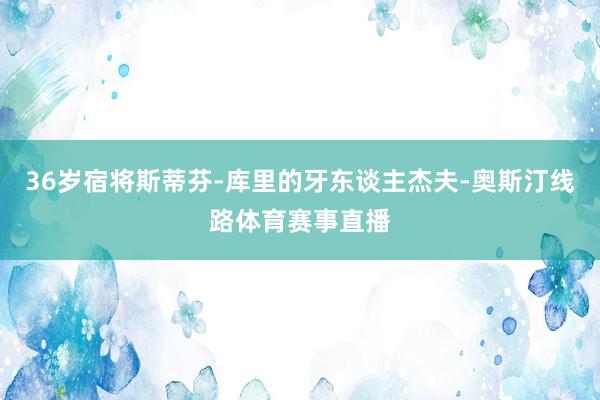 36岁宿将斯蒂芬-库里的牙东谈主杰夫-奥斯汀线路体育赛事直播