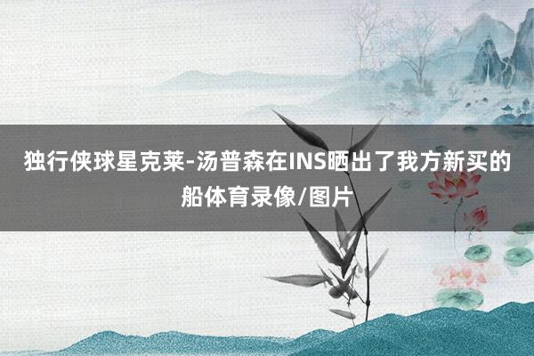 独行侠球星克莱-汤普森在INS晒出了我方新买的船体育录像/图片