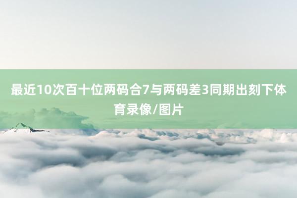 最近10次百十位两码合7与两码差3同期出刻下体育录像/图片