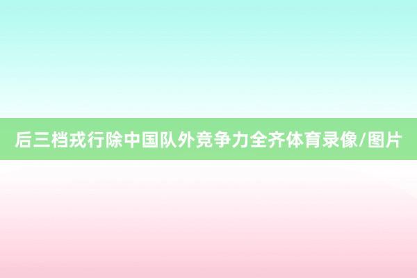 后三档戎行除中国队外竞争力全齐体育录像/图片