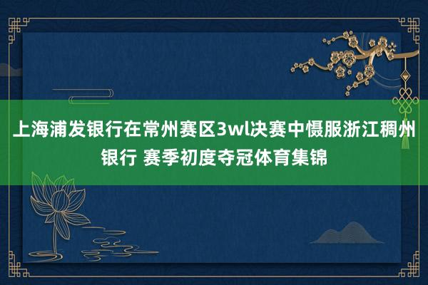 上海浦发银行在常州赛区3wl决赛中慑服浙江稠州银行 赛季初度夺冠体育集锦