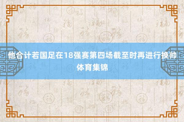 他合计若国足在18强赛第四场截至时再进行换帅体育集锦