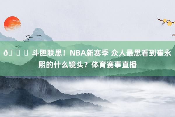 😁斗胆联思！NBA新赛季 众人最思看到崔永熙的什么镜头？体育赛事直播