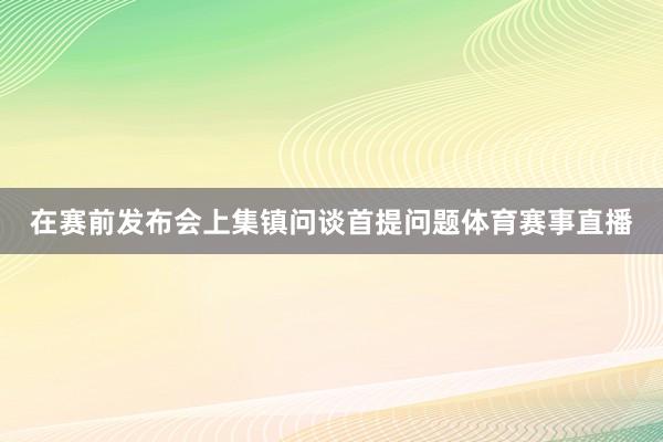 在赛前发布会上集镇问谈首提问题体育赛事直播