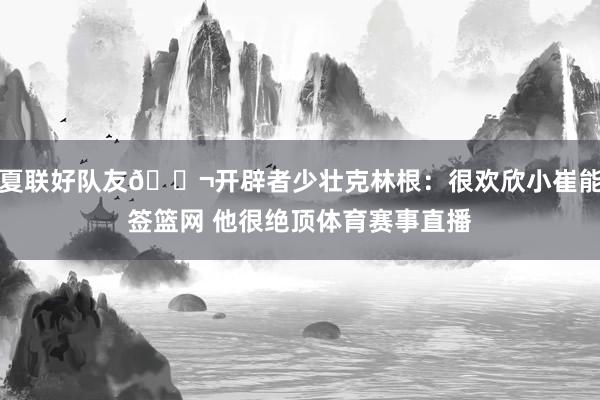 夏联好队友👬开辟者少壮克林根：很欢欣小崔能签篮网 他很绝顶体育赛事直播