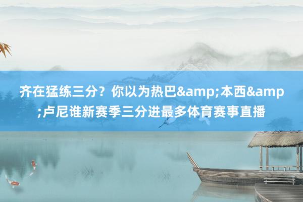 齐在猛练三分？你以为热巴&本西&卢尼谁新赛季三分进最多体育赛事直播