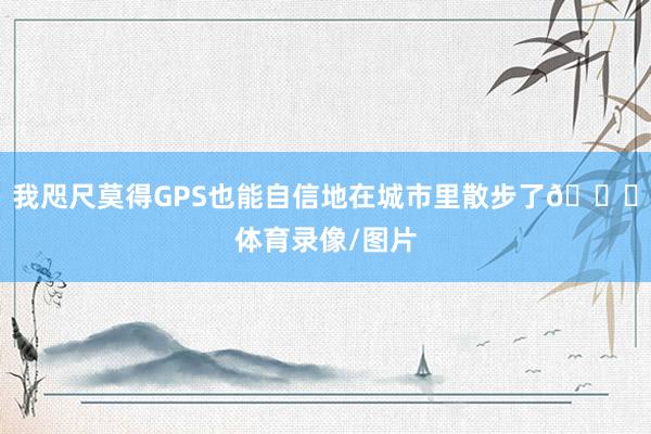 我咫尺莫得GPS也能自信地在城市里散步了😂体育录像/图片