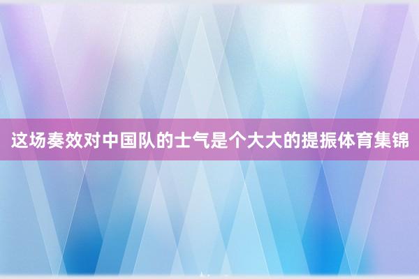 这场奏效对中国队的士气是个大大的提振体育集锦