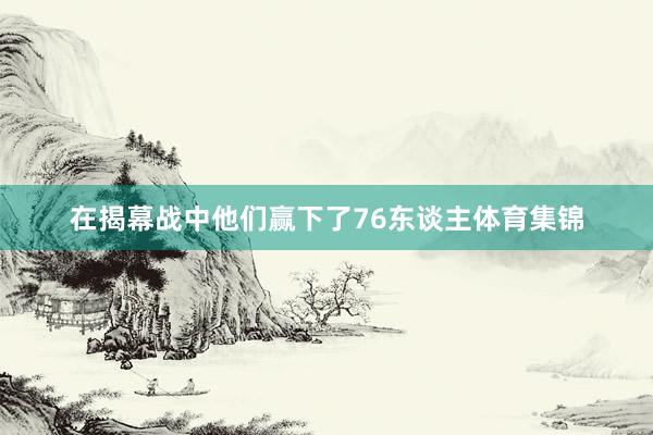 在揭幕战中他们赢下了76东谈主体育集锦